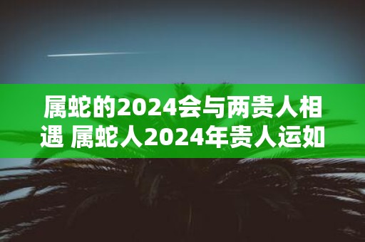 属蛇的2025会与两贵人相遇 属蛇人2025年贵人运如何