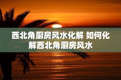 西北角厨房风水化解 如何化解西北角厨房风水