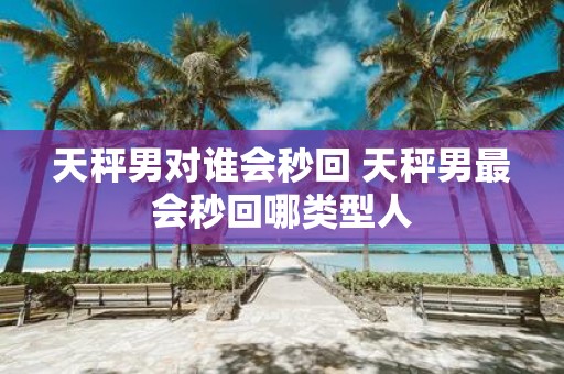 天秤男对谁会秒回 天秤男最会秒回哪类型人