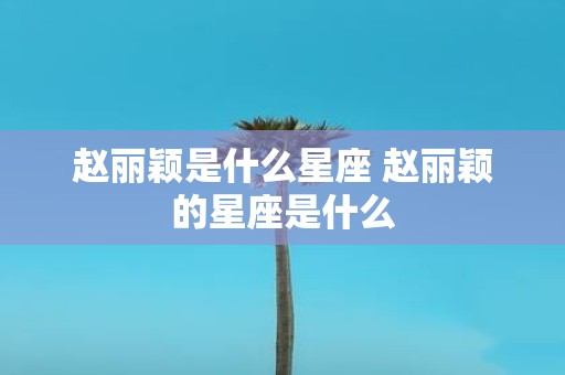 赵丽颖是什么星座 赵丽颖的星座是什么