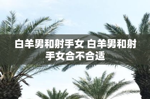 白羊男和射手女 白羊男和射手女合不合适