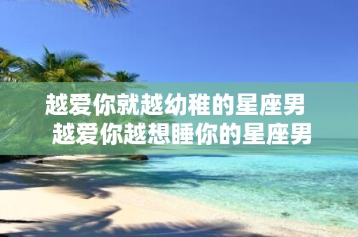 越爱你就越幼稚的星座男 越爱你越想睡你的星座男