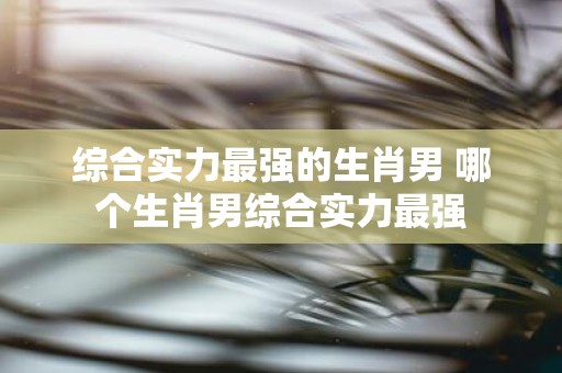 综合实力最强的生肖男 哪个生肖男综合实力最强