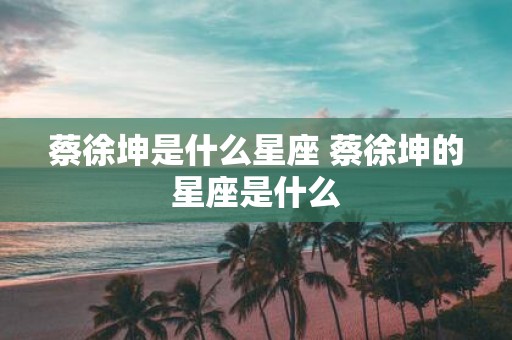 蔡徐坤是什么星座 蔡徐坤的星座是什么