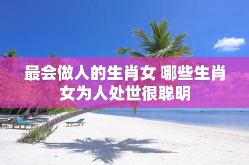 最会做人的生肖女 哪些生肖女为人处世很聪明