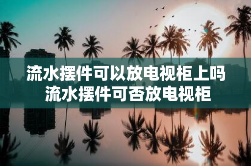 流水摆件可以放电视柜上吗 流水摆件可否放电视柜