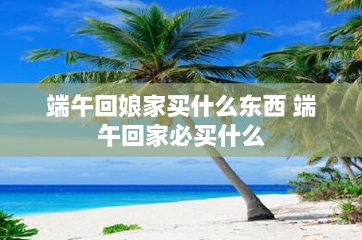 端午回娘家买什么东西 端午回家必买什么