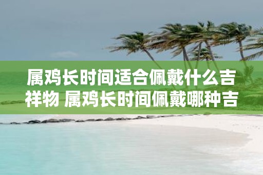 属鸡长时间适合佩戴什么吉祥物 属鸡长时间佩戴哪种吉祥物好