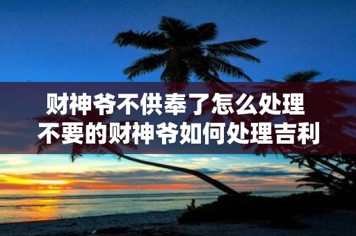 财神爷不供奉了怎么处理 不要的财神爷如何处理吉利