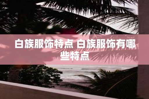 白族服饰特点 白族服饰有哪些特点