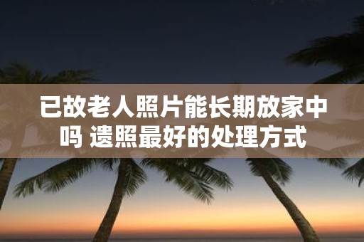 已故老人照片能长期放家中吗 遗照最好的处理方式