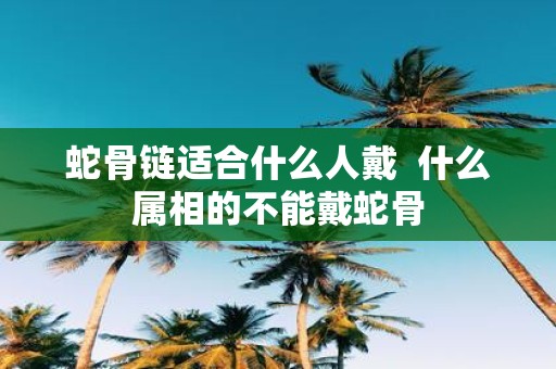 蛇骨链适合什么人戴 什么属相的不能戴蛇骨