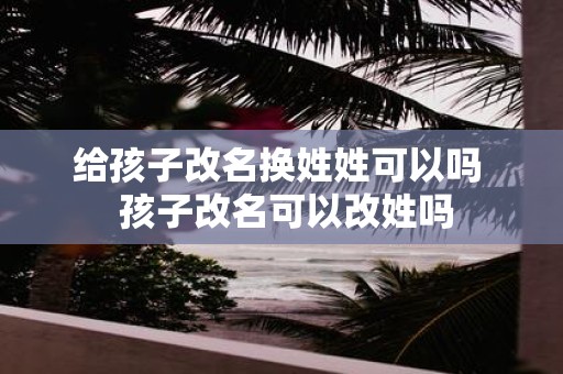 给孩子改名换姓姓可以吗 孩子改名可以改姓吗