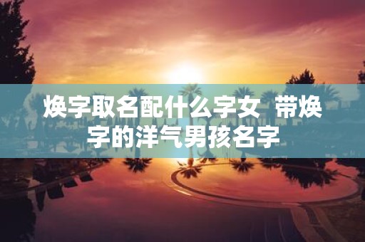 焕字取名配什么字女 带焕字的洋气男孩名字