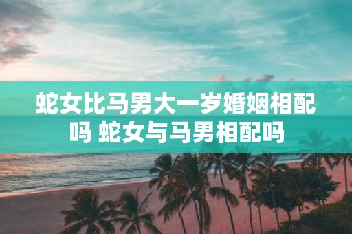 蛇女比马男大一岁婚姻相配吗 蛇女与马男相配吗