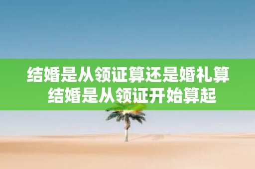 结婚是从领证算还是婚礼算 结婚是从领证开始算起