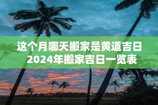 这个月哪天搬家是黄道吉日 2025年搬家吉日一览表
