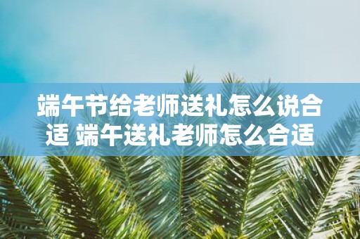 端午节给老师送礼怎么说合适 端午送礼老师怎么合适