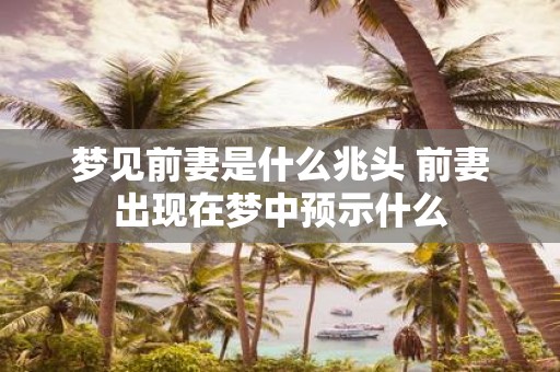 梦见前妻是什么兆头 前妻出现在梦中预示什么