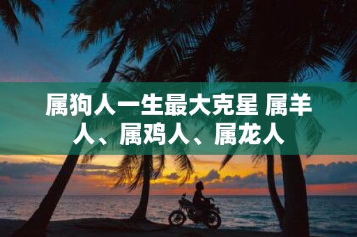 属狗人一生最大克星 属羊人、属鸡人、属龙人