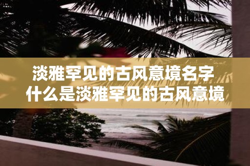 淡雅罕见的古风意境名字 什么是淡雅罕见的古风意境名字
