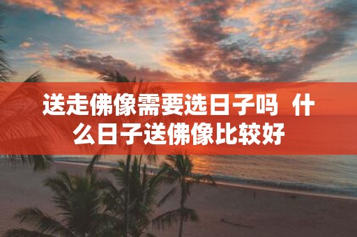 送走佛像需要选日子吗 什么日子送佛像比较好