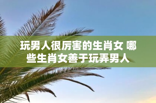 玩男人很厉害的生肖女 哪些生肖女善于玩弄男人