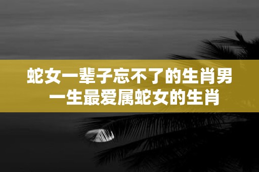 蛇女一辈子忘不了的生肖男 一生最爱属蛇女的生肖