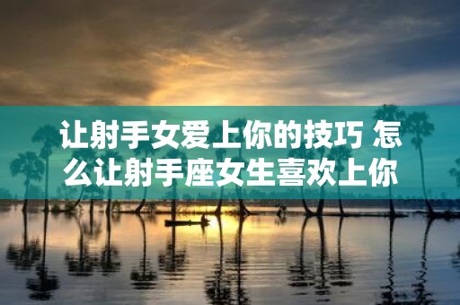 让射手女爱上你的技巧 怎么让射手座女生喜欢上你