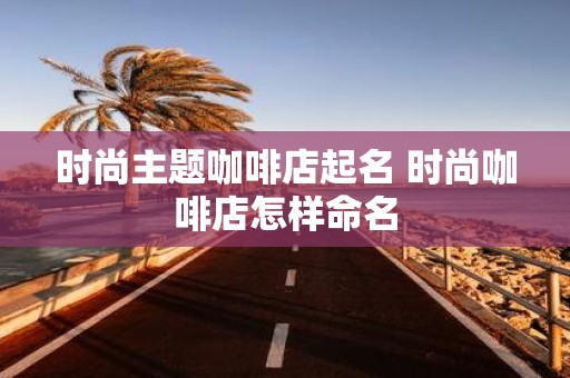 时尚主题咖啡店起名 时尚咖啡店怎样命名