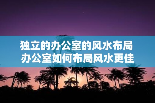 独立的办公室的风水布局 办公室如何布局风水更佳