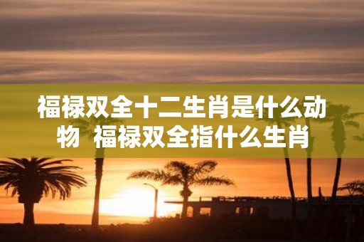 福禄双全十二生肖是什么动物 福禄双全指什么生肖