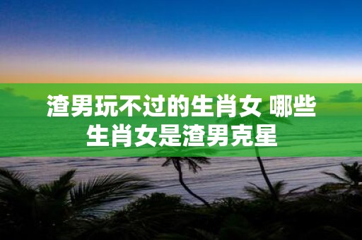 渣男玩不过的生肖女 哪些生肖女是渣男克星