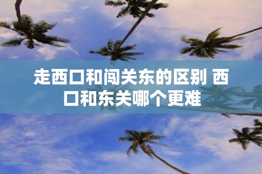 走西口和闯关东的区别 西口和东关哪个更难