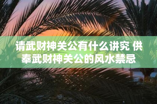 请武财神关公有什么讲究 供奉武财神关公的风水禁忌