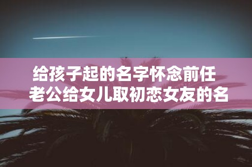 给孩子起的名字怀念前任 老公给女儿取初恋女友的名字