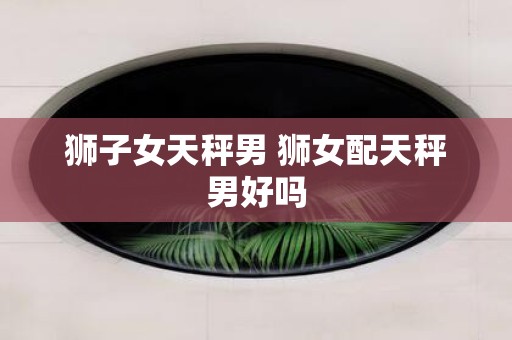 狮子女天秤男 狮女配天秤男好吗