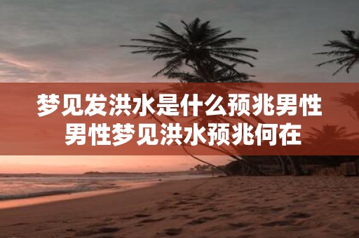 梦见发洪水是什么预兆男性 男性梦见洪水预兆何在