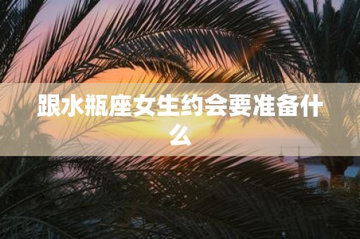 跟水瓶座女生约会要准备什么
