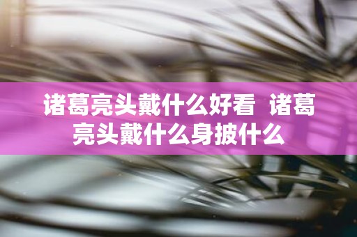 诸葛亮头戴什么好看 诸葛亮头戴什么身披什么