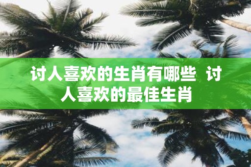 讨人喜欢的生肖有哪些 讨人喜欢的最佳生肖