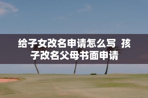 给子女改名申请怎么写 孩子改名父母书面申请