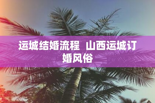 运城结婚流程 山西运城订婚风俗