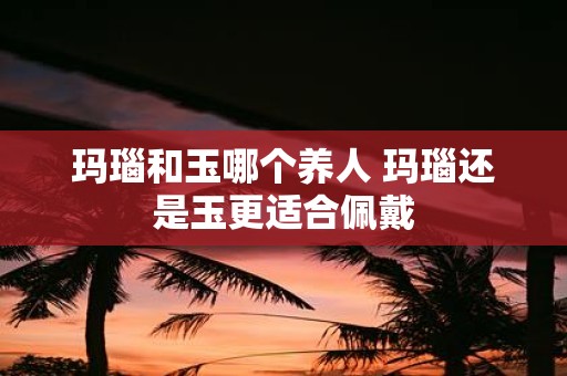 玛瑙和玉哪个养人 玛瑙还是玉更适合佩戴