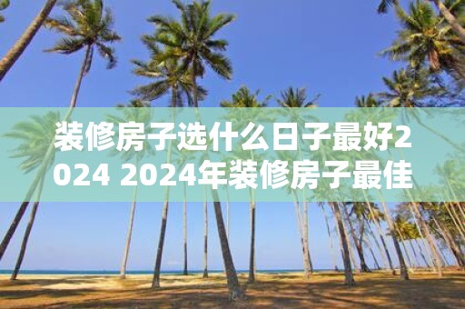 装修房子选什么日子最好2025 2025年装修房子最佳日子