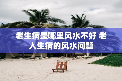 老生病是哪里风水不好 老人生病的风水问题