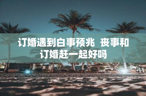 订婚遇到白事预兆 丧事和订婚赶一起好吗