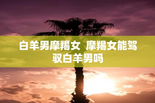 白羊男摩羯女 摩羯女能驾驭白羊男吗