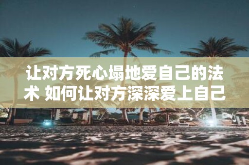 让对方死心塌地爱自己的法术 如何让对方深深爱上自己