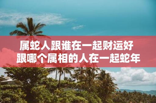 属蛇人跟谁在一起财运好 跟哪个属相的人在一起蛇年财运最佳